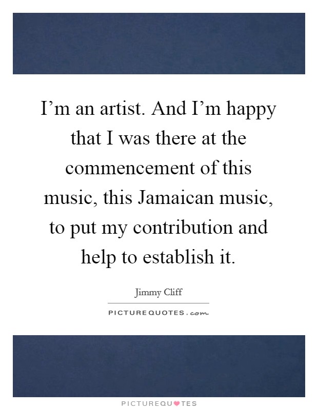 I'm an artist. And I'm happy that I was there at the commencement of this music, this Jamaican music, to put my contribution and help to establish it Picture Quote #1