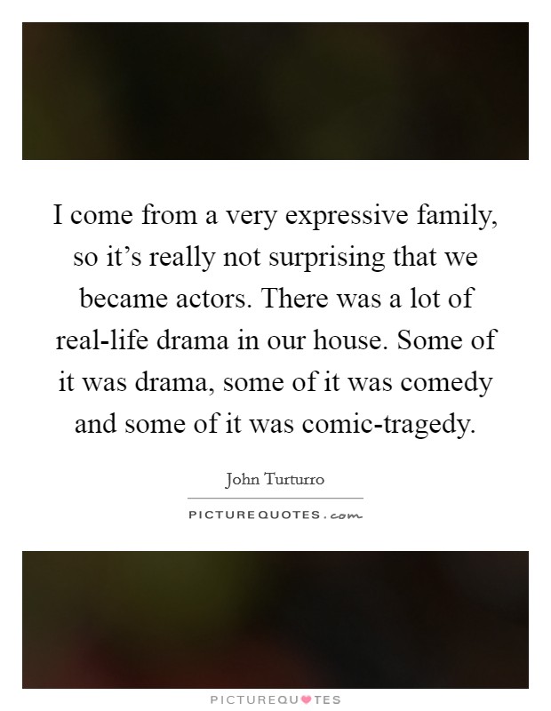 I come from a very expressive family, so it's really not surprising that we became actors. There was a lot of real-life drama in our house. Some of it was drama, some of it was comedy and some of it was comic-tragedy Picture Quote #1