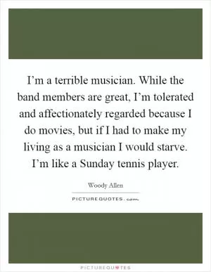I’m a terrible musician. While the band members are great, I’m tolerated and affectionately regarded because I do movies, but if I had to make my living as a musician I would starve. I’m like a Sunday tennis player Picture Quote #1
