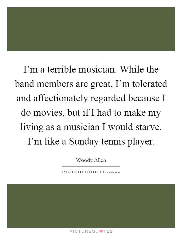 I'm a terrible musician. While the band members are great, I'm tolerated and affectionately regarded because I do movies, but if I had to make my living as a musician I would starve. I'm like a Sunday tennis player Picture Quote #1