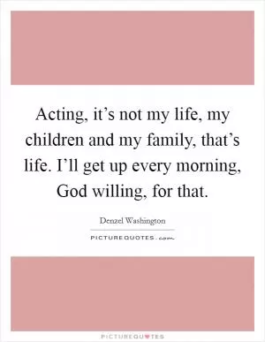 Acting, it’s not my life, my children and my family, that’s life. I’ll get up every morning, God willing, for that Picture Quote #1