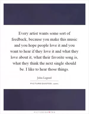 Every artist wants some sort of feedback, because you make this music and you hope people love it and you want to hear if they love it and what they love about it, what their favorite song is, what they think the next single should be. I like to hear those things Picture Quote #1