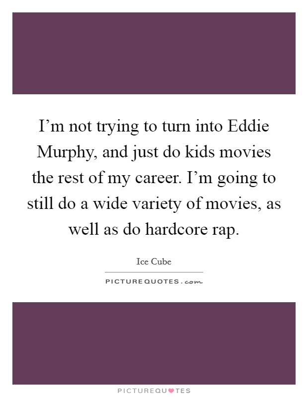 I'm not trying to turn into Eddie Murphy, and just do kids movies the rest of my career. I'm going to still do a wide variety of movies, as well as do hardcore rap Picture Quote #1