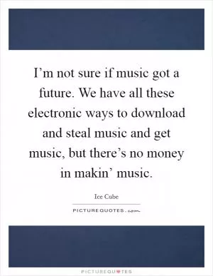 I’m not sure if music got a future. We have all these electronic ways to download and steal music and get music, but there’s no money in makin’ music Picture Quote #1