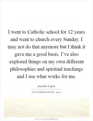 I went to Catholic school for 12 years and went to church every Sunday. I may not do that anymore but I think it gave me a good basis. I’ve also explored things on my own different philosophies and spiritual teachings and I use what works for me Picture Quote #1