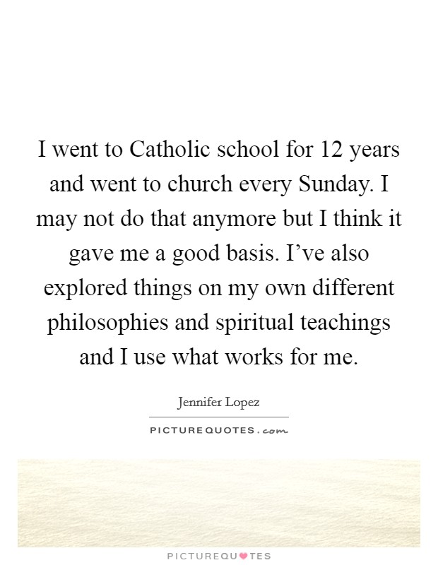 I went to Catholic school for 12 years and went to church every Sunday. I may not do that anymore but I think it gave me a good basis. I've also explored things on my own different philosophies and spiritual teachings and I use what works for me Picture Quote #1