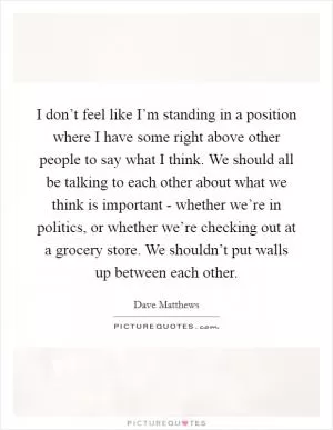 I don’t feel like I’m standing in a position where I have some right above other people to say what I think. We should all be talking to each other about what we think is important - whether we’re in politics, or whether we’re checking out at a grocery store. We shouldn’t put walls up between each other Picture Quote #1