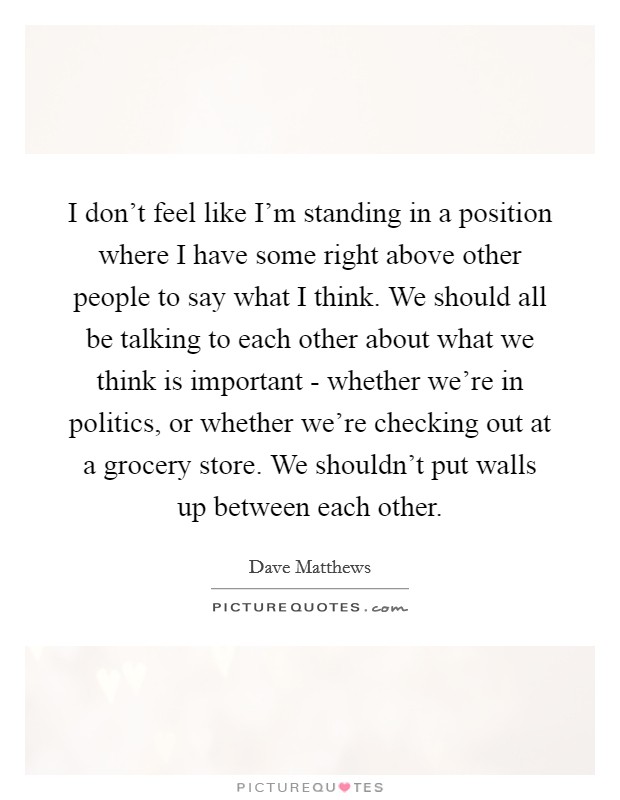 I don't feel like I'm standing in a position where I have some right above other people to say what I think. We should all be talking to each other about what we think is important - whether we're in politics, or whether we're checking out at a grocery store. We shouldn't put walls up between each other Picture Quote #1