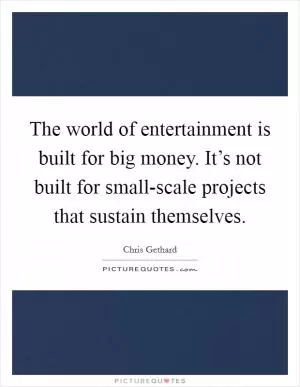 The world of entertainment is built for big money. It’s not built for small-scale projects that sustain themselves Picture Quote #1