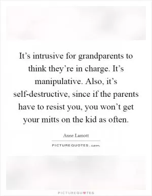 It’s intrusive for grandparents to think they’re in charge. It’s manipulative. Also, it’s self-destructive, since if the parents have to resist you, you won’t get your mitts on the kid as often Picture Quote #1