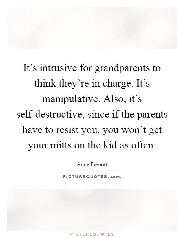 It's intrusive for grandparents to think they're in charge. It's manipulative. Also, it's self-destructive, since if the parents have to resist you, you won't get your mitts on the kid as often Picture Quote #1