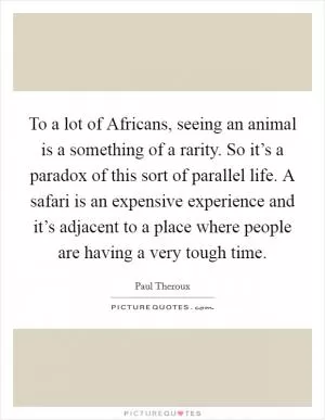 To a lot of Africans, seeing an animal is a something of a rarity. So it’s a paradox of this sort of parallel life. A safari is an expensive experience and it’s adjacent to a place where people are having a very tough time Picture Quote #1
