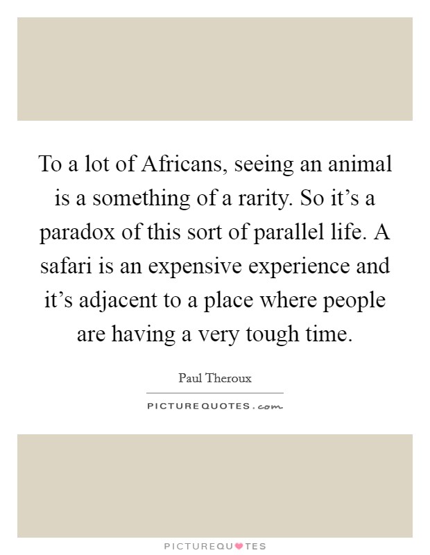 To a lot of Africans, seeing an animal is a something of a rarity. So it's a paradox of this sort of parallel life. A safari is an expensive experience and it's adjacent to a place where people are having a very tough time Picture Quote #1