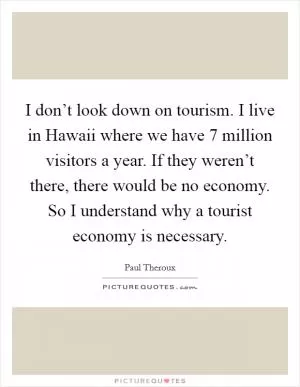 I don’t look down on tourism. I live in Hawaii where we have 7 million visitors a year. If they weren’t there, there would be no economy. So I understand why a tourist economy is necessary Picture Quote #1