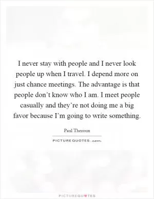 I never stay with people and I never look people up when I travel. I depend more on just chance meetings. The advantage is that people don’t know who I am. I meet people casually and they’re not doing me a big favor because I’m going to write something Picture Quote #1