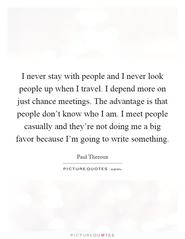 I never stay with people and I never look people up when I travel. I depend more on just chance meetings. The advantage is that people don't know who I am. I meet people casually and they're not doing me a big favor because I'm going to write something Picture Quote #1
