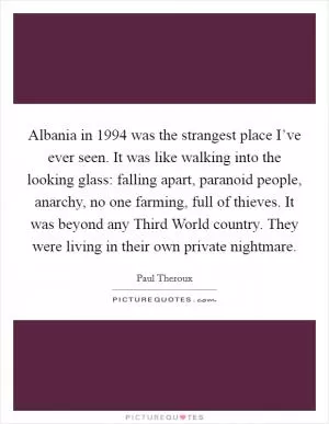 Albania in 1994 was the strangest place I’ve ever seen. It was like walking into the looking glass: falling apart, paranoid people, anarchy, no one farming, full of thieves. It was beyond any Third World country. They were living in their own private nightmare Picture Quote #1