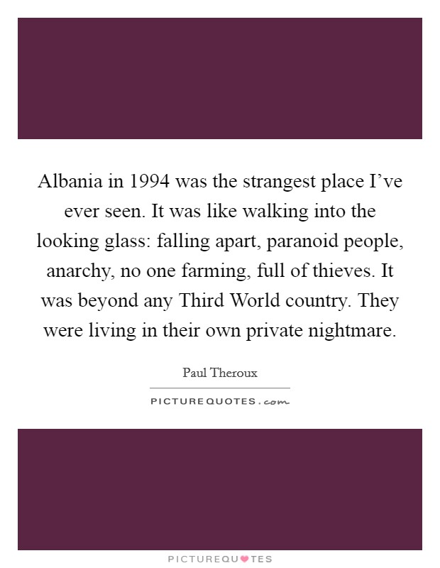 Albania in 1994 was the strangest place I've ever seen. It was like walking into the looking glass: falling apart, paranoid people, anarchy, no one farming, full of thieves. It was beyond any Third World country. They were living in their own private nightmare Picture Quote #1