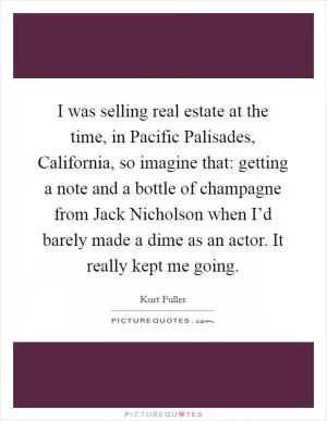 I was selling real estate at the time, in Pacific Palisades, California, so imagine that: getting a note and a bottle of champagne from Jack Nicholson when I’d barely made a dime as an actor. It really kept me going Picture Quote #1