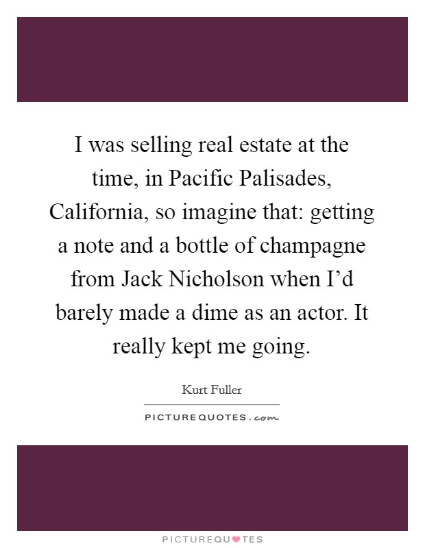 I was selling real estate at the time, in Pacific Palisades, California, so imagine that: getting a note and a bottle of champagne from Jack Nicholson when I'd barely made a dime as an actor. It really kept me going Picture Quote #1