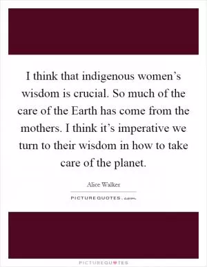 I think that indigenous women’s wisdom is crucial. So much of the care of the Earth has come from the mothers. I think it’s imperative we turn to their wisdom in how to take care of the planet Picture Quote #1