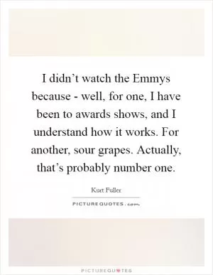 I didn’t watch the Emmys because - well, for one, I have been to awards shows, and I understand how it works. For another, sour grapes. Actually, that’s probably number one Picture Quote #1