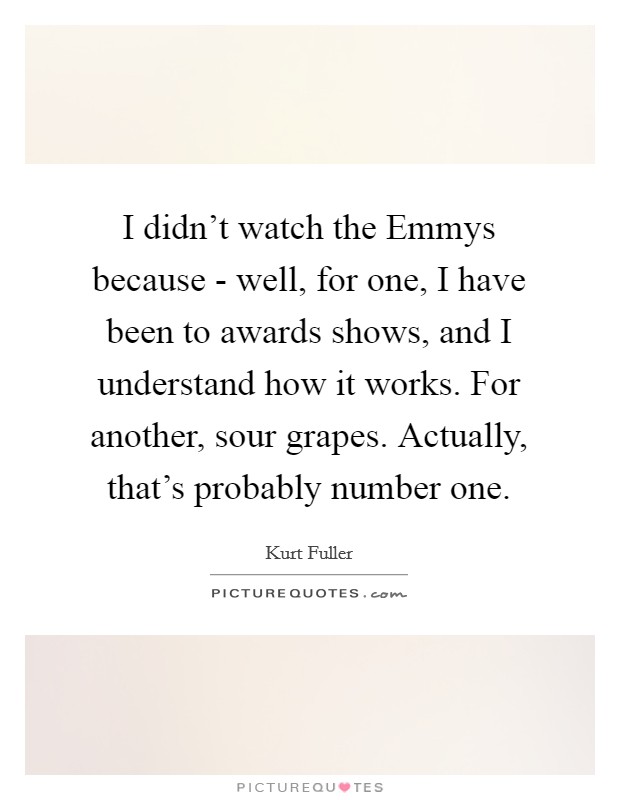 I didn't watch the Emmys because - well, for one, I have been to awards shows, and I understand how it works. For another, sour grapes. Actually, that's probably number one Picture Quote #1
