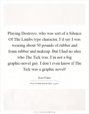 Playing Destroyo, who was sort of a Silence Of The Lambs type character, I’d say I was wearing about 50 pounds of rubber and foam rubber and makeup. But I had no idea who The Tick was. I’m not a big graphic-novel guy. I don’t even know if The Tick was a graphic novel! Picture Quote #1