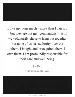 I owe my dogs much - more than I can say - but they are not my ‘companions’ - as if we voluntarily chose to hang out together but none of us has authority over the others. I bought and/or acquired them. I own them. I am profoundly responsible for their care and well being Picture Quote #1