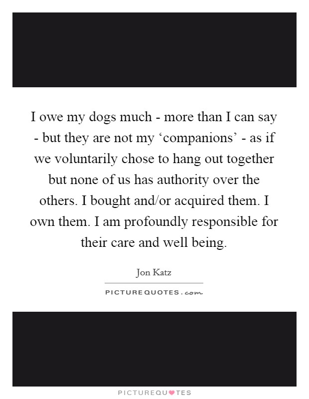I owe my dogs much - more than I can say - but they are not my ‘companions' - as if we voluntarily chose to hang out together but none of us has authority over the others. I bought and/or acquired them. I own them. I am profoundly responsible for their care and well being Picture Quote #1