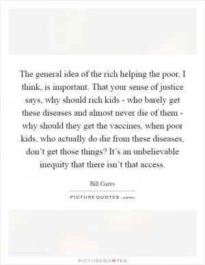 The general idea of the rich helping the poor, I think, is important. That your sense of justice says, why should rich kids - who barely get these diseases and almost never die of them - why should they get the vaccines, when poor kids, who actually do die from these diseases, don’t get those things? It’s an unbelievable inequity that there isn’t that access Picture Quote #1