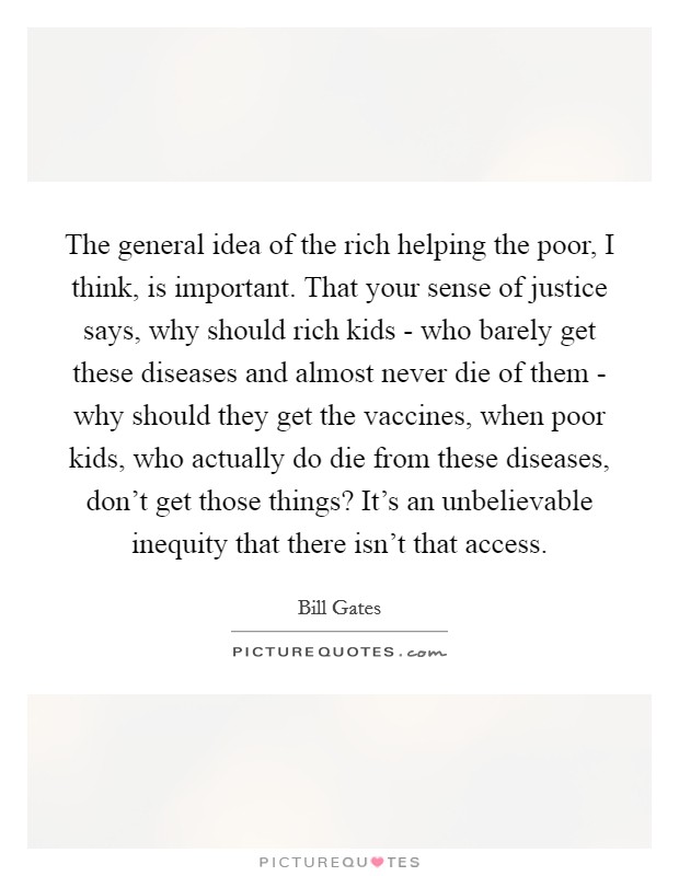 The general idea of the rich helping the poor, I think, is important. That your sense of justice says, why should rich kids - who barely get these diseases and almost never die of them - why should they get the vaccines, when poor kids, who actually do die from these diseases, don't get those things? It's an unbelievable inequity that there isn't that access Picture Quote #1