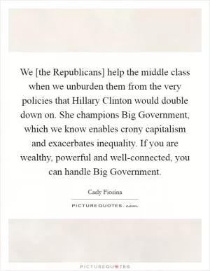 We [the Republicans] help the middle class when we unburden them from the very policies that Hillary Clinton would double down on. She champions Big Government, which we know enables crony capitalism and exacerbates inequality. If you are wealthy, powerful and well-connected, you can handle Big Government Picture Quote #1