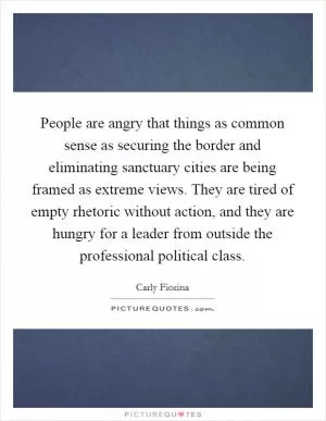 People are angry that things as common sense as securing the border and eliminating sanctuary cities are being framed as extreme views. They are tired of empty rhetoric without action, and they are hungry for a leader from outside the professional political class Picture Quote #1