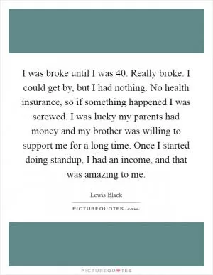 I was broke until I was 40. Really broke. I could get by, but I had nothing. No health insurance, so if something happened I was screwed. I was lucky my parents had money and my brother was willing to support me for a long time. Once I started doing standup, I had an income, and that was amazing to me Picture Quote #1