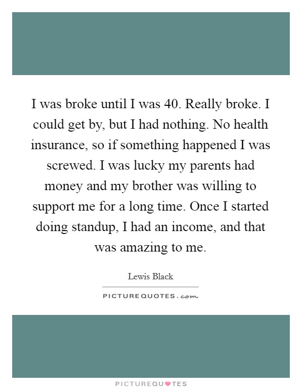 I was broke until I was 40. Really broke. I could get by, but I had nothing. No health insurance, so if something happened I was screwed. I was lucky my parents had money and my brother was willing to support me for a long time. Once I started doing standup, I had an income, and that was amazing to me Picture Quote #1