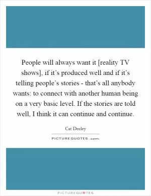 People will always want it [reality TV shows], if it’s produced well and if it’s telling people’s stories - that’s all anybody wants: to connect with another human being on a very basic level. If the stories are told well, I think it can continue and continue Picture Quote #1