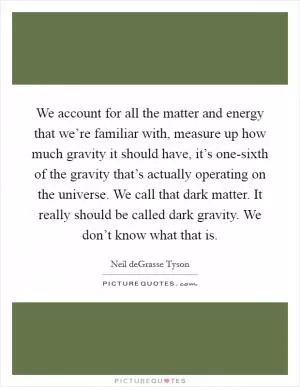 We account for all the matter and energy that we’re familiar with, measure up how much gravity it should have, it’s one-sixth of the gravity that’s actually operating on the universe. We call that dark matter. It really should be called dark gravity. We don’t know what that is Picture Quote #1