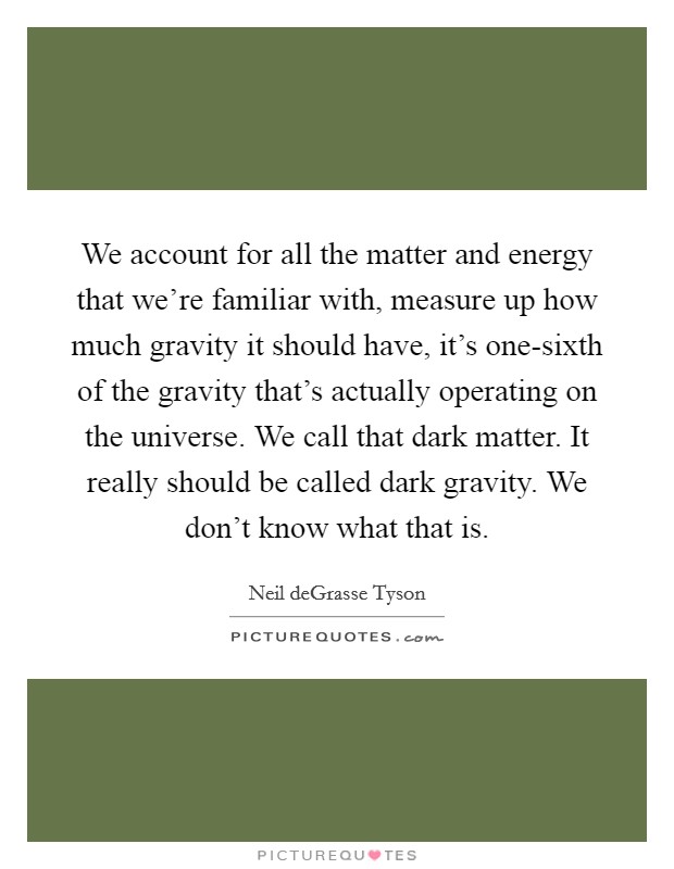 We account for all the matter and energy that we're familiar with, measure up how much gravity it should have, it's one-sixth of the gravity that's actually operating on the universe. We call that dark matter. It really should be called dark gravity. We don't know what that is Picture Quote #1