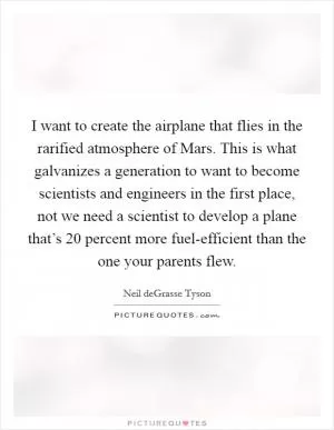 I want to create the airplane that flies in the rarified atmosphere of Mars. This is what galvanizes a generation to want to become scientists and engineers in the first place, not we need a scientist to develop a plane that’s 20 percent more fuel-efficient than the one your parents flew Picture Quote #1