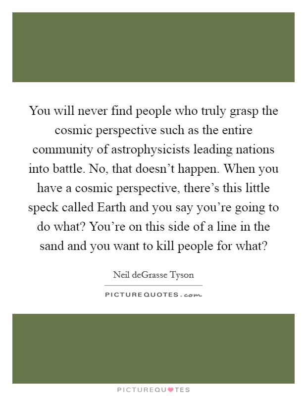 You will never find people who truly grasp the cosmic perspective such as the entire community of astrophysicists leading nations into battle. No, that doesn't happen. When you have a cosmic perspective, there's this little speck called Earth and you say you're going to do what? You're on this side of a line in the sand and you want to kill people for what? Picture Quote #1