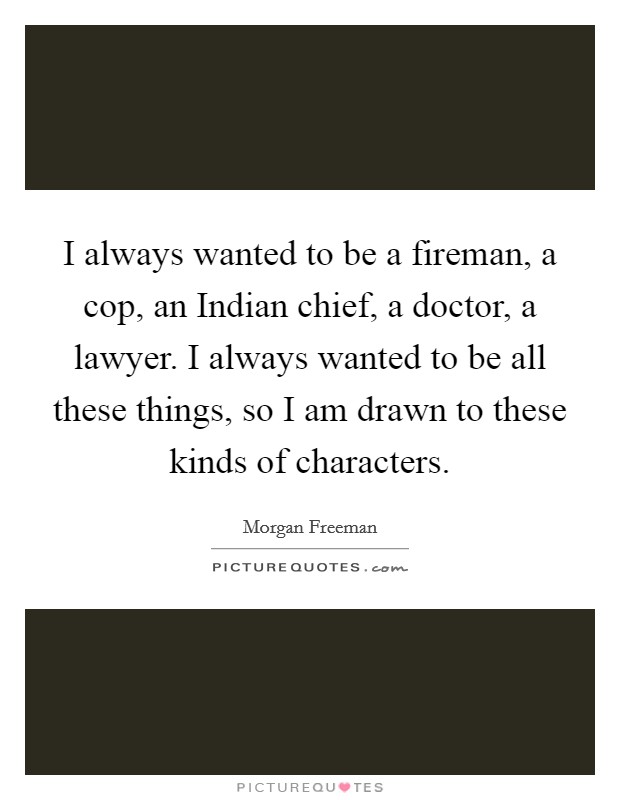 I always wanted to be a fireman, a cop, an Indian chief, a doctor, a lawyer. I always wanted to be all these things, so I am drawn to these kinds of characters Picture Quote #1