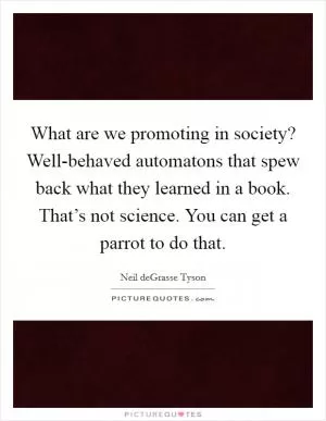 What are we promoting in society? Well-behaved automatons that spew back what they learned in a book. That’s not science. You can get a parrot to do that Picture Quote #1