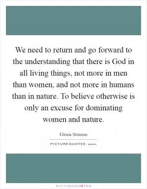 We need to return and go forward to the understanding that there is God in all living things, not more in men than women, and not more in humans than in nature. To believe otherwise is only an excuse for dominating women and nature Picture Quote #1