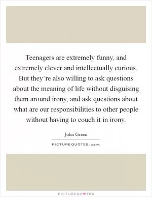 Teenagers are extremely funny, and extremely clever and intellectually curious. But they’re also willing to ask questions about the meaning of life without disguising them around irony, and ask questions about what are our responsibilities to other people without having to couch it in irony Picture Quote #1