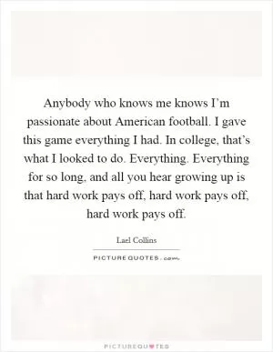 Anybody who knows me knows I’m passionate about American football. I gave this game everything I had. In college, that’s what I looked to do. Everything. Everything for so long, and all you hear growing up is that hard work pays off, hard work pays off, hard work pays off Picture Quote #1
