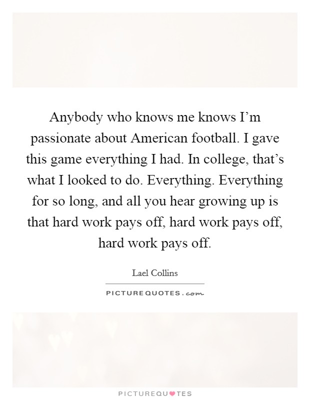 Anybody who knows me knows I'm passionate about American football. I gave this game everything I had. In college, that's what I looked to do. Everything. Everything for so long, and all you hear growing up is that hard work pays off, hard work pays off, hard work pays off Picture Quote #1