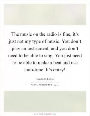 The music on the radio is fine, it’s just not my type of music. You don’t play an instrument, and you don’t need to be able to sing. You just need to be able to make a beat and use auto-tune. It’s crazy! Picture Quote #1