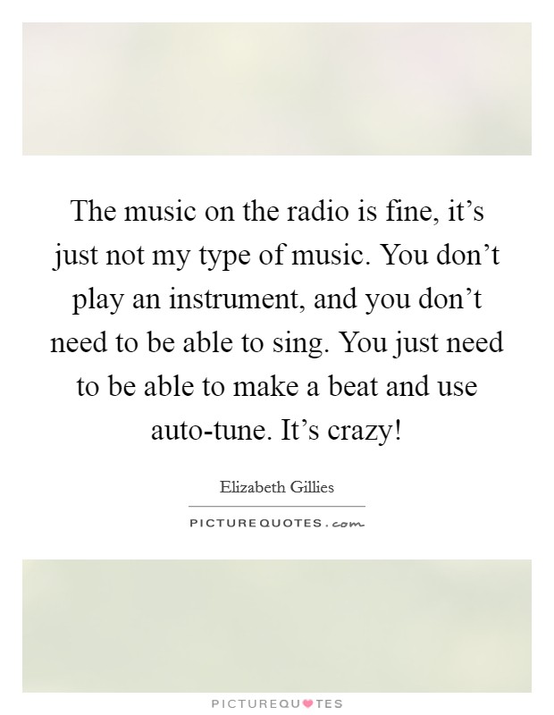 The music on the radio is fine, it's just not my type of music. You don't play an instrument, and you don't need to be able to sing. You just need to be able to make a beat and use auto-tune. It's crazy! Picture Quote #1