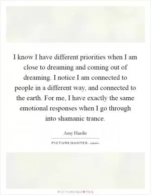 I know I have different priorities when I am close to dreaming and coming out of dreaming. I notice I am connected to people in a different way, and connected to the earth. For me, I have exactly the same emotional responses when I go through into shamanic trance Picture Quote #1